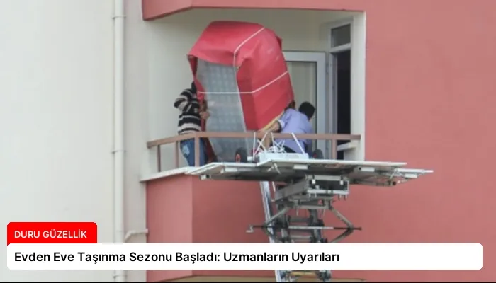 Evden Eve Taşınma Sezonu Başladı: Uzmanların Uyarıları