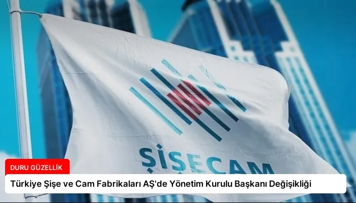 Türkiye Şişe ve Cam Fabrikaları AŞ’de Yönetim Kurulu Başkanı Değişikliği