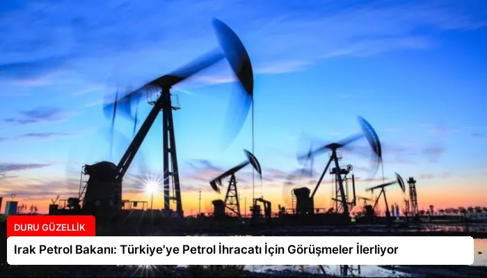 Irak Petrol Bakanı: Türkiye’ye Petrol İhracatı İçin Görüşmeler İlerliyor