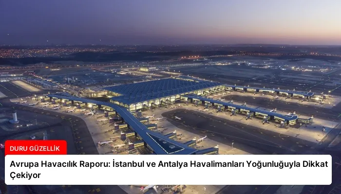 Avrupa Havacılık Raporu: İstanbul ve Antalya Havalimanları Yoğunluğuyla Dikkat Çekiyor