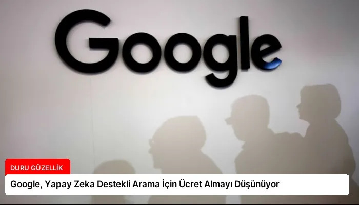 Google, Yapay Zeka Destekli Arama İçin Ücret Almayı Düşünüyor