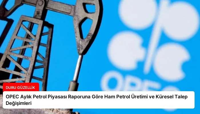 OPEC Aylık Petrol Piyasası Raporuna Göre Ham Petrol Üretimi ve Küresel Talep Değişimleri