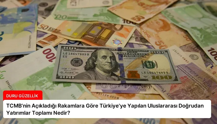 TCMB’nin Açıkladığı Rakamlara Göre Türkiye’ye Yapılan Uluslararası Doğrudan Yatırımlar Toplamı Nedir?