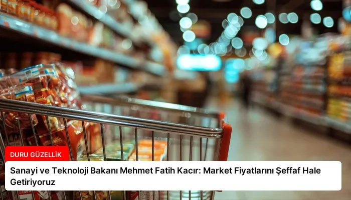 Sanayi ve Teknoloji Bakanı Mehmet Fatih Kacır: Market Fiyatlarını Şeffaf Hale Getiriyoruz