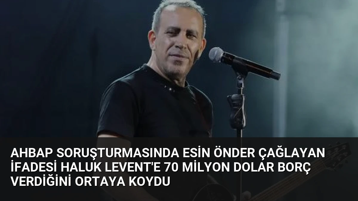 Ahbap Soruşturmasında Esin Önder Çağlayan İfadesi Haluk Levent’e 70 Milyon Dolar Borç Verdiğini Ortaya Koydu